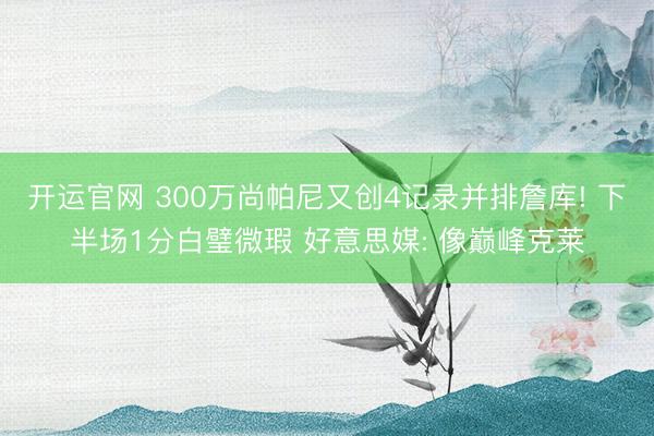 开运官网 300万尚帕尼又创4记录并排詹库! 下半场1分白璧微瑕 好意思媒: 像巅峰克莱