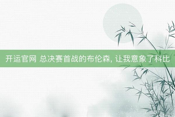 开运官网 总决赛首战的布伦森， 让我意象了科比