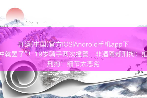 开运(中国)官方IOS|Android手机app下载 “径直冲就罢了”!19岁骑手两次撞警,非酒驾却刑拘:细节太恶劣