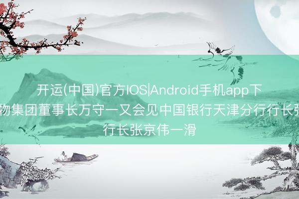 开运(中国)官方IOS|Android手机app下载 天津食物集团董事长万守一又会见中国银行天津分行行长张京伟一滑