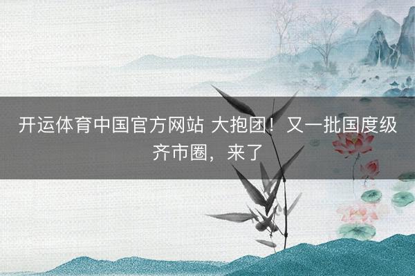 开运体育中国官方网站 大抱团！又一批国度级齐市圈，来了