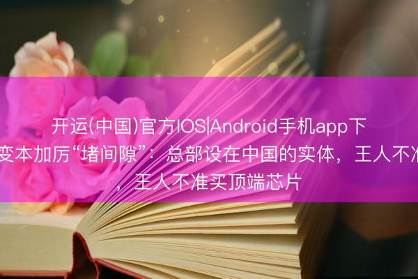 开运(中国)官方IOS|Android手机app下载 好意思方变本加厉“堵间隙”：总部设在中国的实体，王人不准买顶端芯片