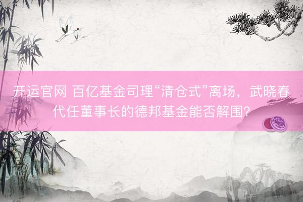 开运官网 百亿基金司理“清仓式”离场,武晓春代任董事长的德邦基金能否解围?
