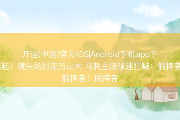 开运(中国)官方IOS|Android手机app下载 嘘声四起！镜头给到亚历山大 马刺主场球迷狂喊：假摔者！假摔者