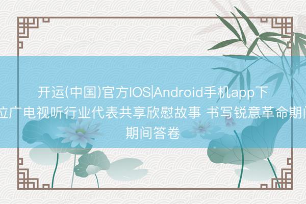 开运(中国)官方IOS|Android手机app下载 五位广电视听行业代表共享欣慰故事 书写锐意革命期间答卷