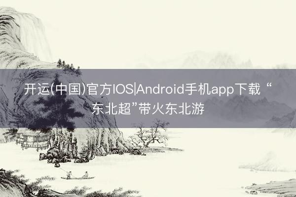 开运(中国)官方IOS|Android手机app下载 “东北超”带火东北游