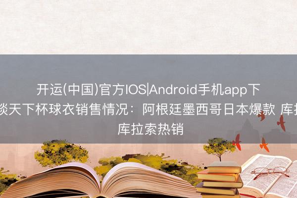 开运(中国)官方IOS|Android手机app下载 阿斯谈天下杯球衣销售情况：阿根廷墨西哥日本爆款 库拉索热销