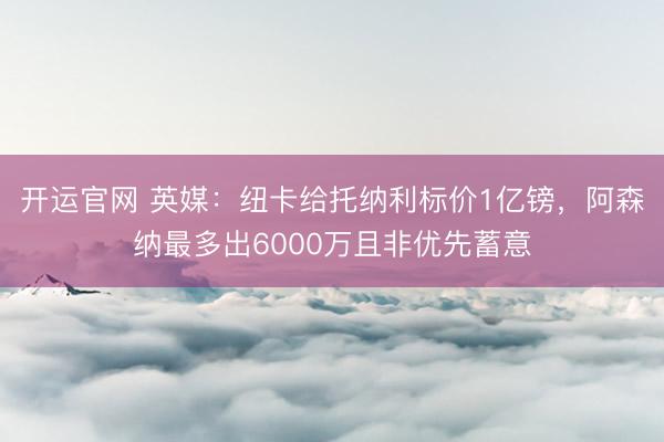 开运官网 英媒：纽卡给托纳利标价1亿镑，阿森纳最多出6000万且非优先蓄意