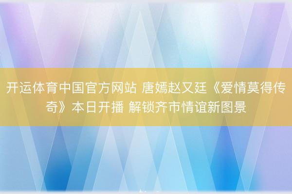 开运体育中国官方网站 唐嫣赵又廷《爱情莫得传奇》本日开播 解锁齐市情谊新图景