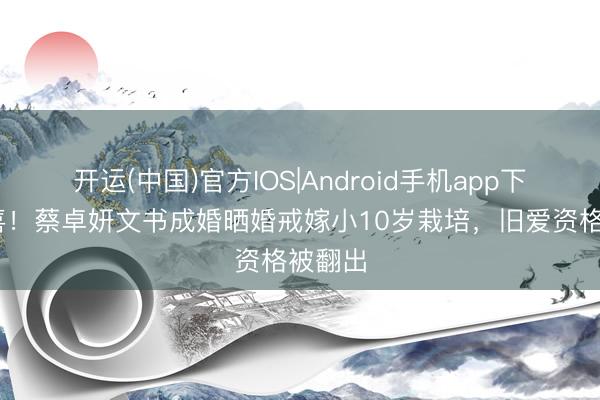 开运(中国)官方IOS|Android手机app下载 恭喜！蔡卓妍文书成婚晒婚戒嫁小10岁栽培，旧爱资格被翻出
