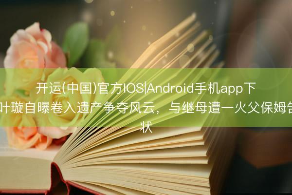 开运(中国)官方IOS|Android手机app下载 叶璇自曝卷入遗产争夺风云，与继母遭一火父保姆告状