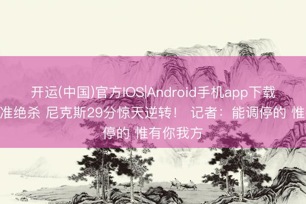 开运(中国)官方IOS|Android手机app下载 OG补篮准绝杀 尼克斯29分惊天逆转！ 记者：能调停的 惟有你我方