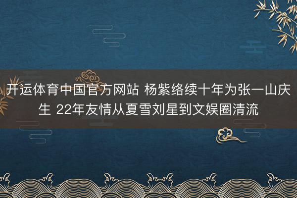 开运体育中国官方网站 杨紫络续十年为张一山庆生 22年友情从夏雪刘星到文娱圈清流