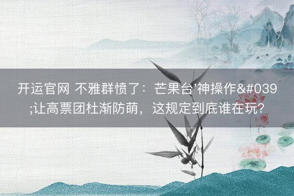 开运官网 不雅群愤了：芒果台'神操作'让高票团杜渐防萌，这规定到底谁在玩？