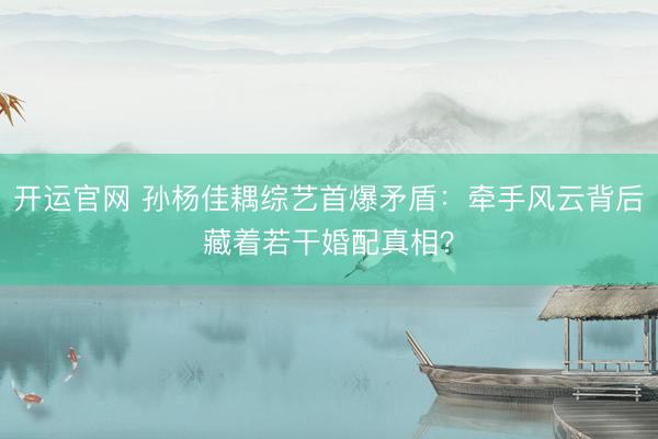 开运官网 孙杨佳耦综艺首爆矛盾：牵手风云背后藏着若干婚配真相？
