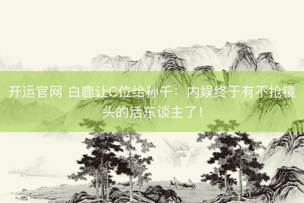 开运官网 白鹿让C位给孙千：内娱终于有不抢镜头的活东谈主了！