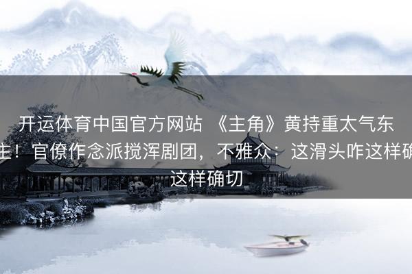 开运体育中国官方网站 《主角》黄持重太气东谈主！官僚作念派搅浑剧团，不雅众：这滑头咋这样确切