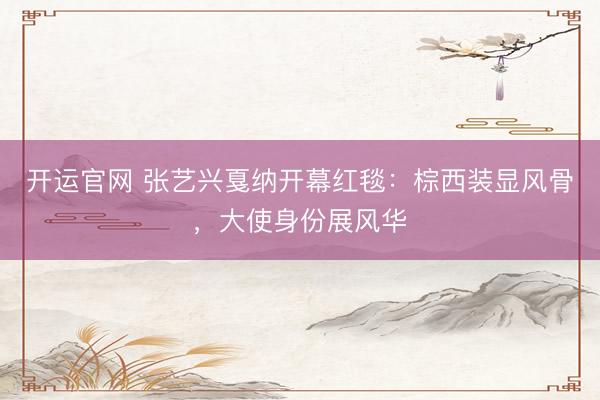 开运官网 张艺兴戛纳开幕红毯:棕西装显风骨,大使身份展风华