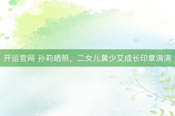 开运官网 孙莉晒照，二女儿黄少艾成长印章满满