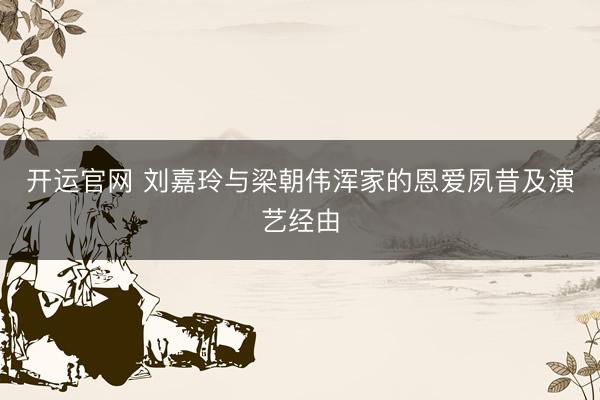 开运官网 刘嘉玲与梁朝伟浑家的恩爱夙昔及演艺经由