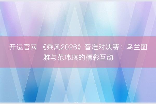 开运官网 《乘风2026》音准对决赛：乌兰图雅与范玮琪的精彩互动