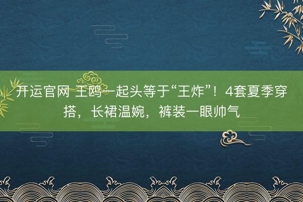 开运官网 王鸥一起头等于“王炸”！4套夏季穿搭，长裙温婉，裤装一眼帅气