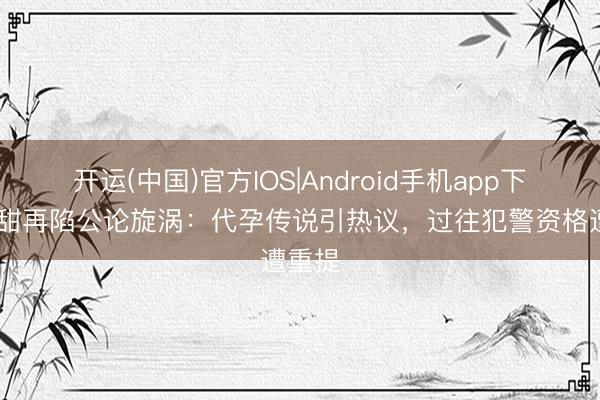 开运(中国)官方IOS|Android手机app下载 景甜再陷公论旋涡：代孕传说引热议，过往犯警资格遭重提