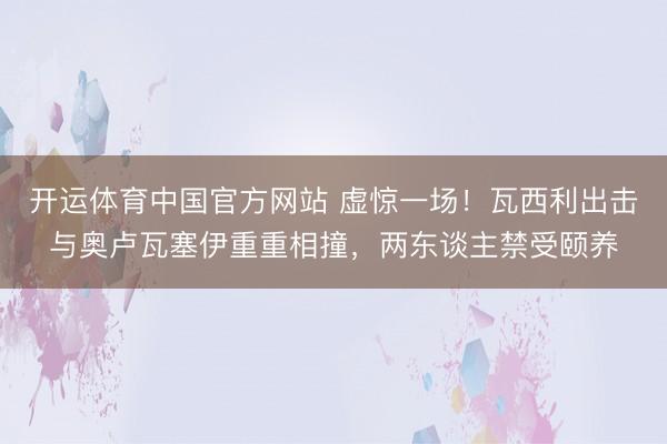 开运体育中国官方网站 虚惊一场！瓦西利出击与奥卢瓦塞伊重重相撞，两东谈主禁受颐养