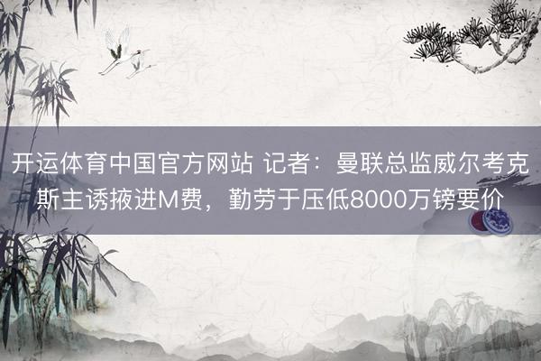 开运体育中国官方网站 记者：曼联总监威尔考克斯主诱掖进M费，勤劳于压低8000万镑要价