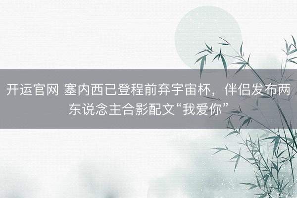 开运官网 塞内西已登程前弃宇宙杯，伴侣发布两东说念主合影配文“我爱你”