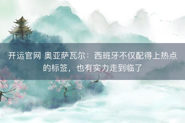 开运官网 奥亚萨瓦尔：西班牙不仅配得上热点的标签，也有实力走到临了