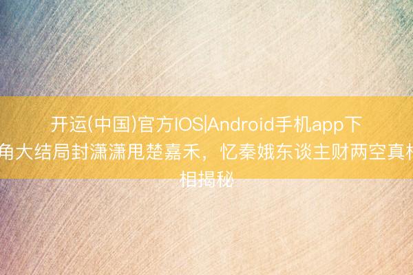 开运(中国)官方IOS|Android手机app下载 主角大结局封潇潇甩楚嘉禾，忆秦娥东谈主财两空真相揭秘