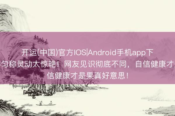 开运(中国)官方IOS|Android手机app下载 虞书欣身形匀称灵动太惊艳！网友见识彻底不同，自信健康才是果真好意思！