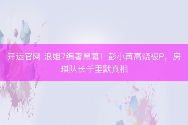 开运官网 浪姐7编著黑幕！彭小苒高烧被P，房琪队长千里默真相