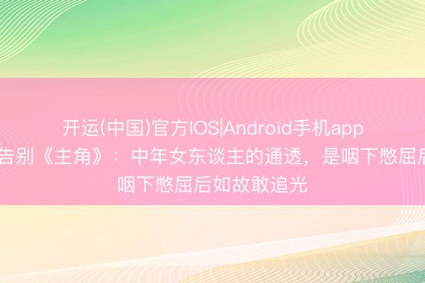 开运(中国)官方IOS|Android手机app下载 王晓晨告别《主角》:中年女东谈主的通透,是咽下憋屈后如故敢追光