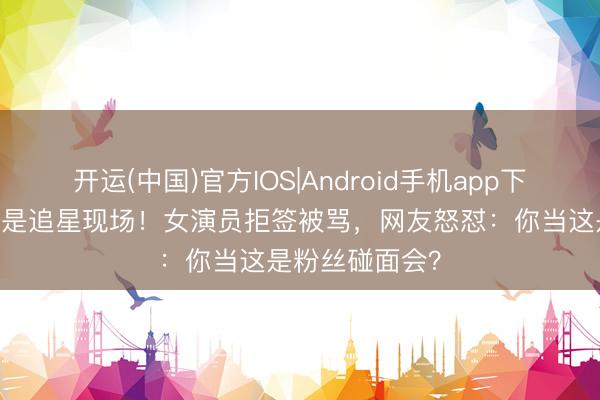 开运(中国)官方IOS|Android手机app下载 高考科场不是追星现场！女演员拒签被骂，网友怒怼：你当这是粉丝碰面会？