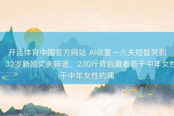 开运体育中国官方网站 AI收复一火夫短暂哭到窒息！32岁新婚丈夫猝逝，230斤背后藏着若干中年女性的痛