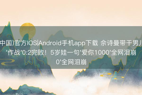 开运(中国)官方IOS|Android手机app下载 佘诗曼带干男儿超市'作战'0:2完败！5岁娃一句'爱你1000'全网泪崩