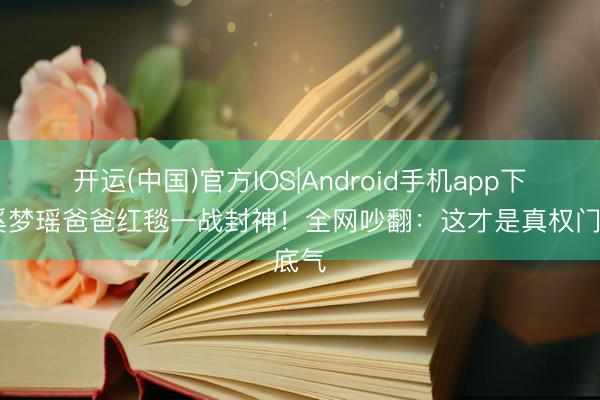 开运(中国)官方IOS|Android手机app下载 奚梦瑶爸爸红毯一战封神！全网吵翻：这才是真权门底气