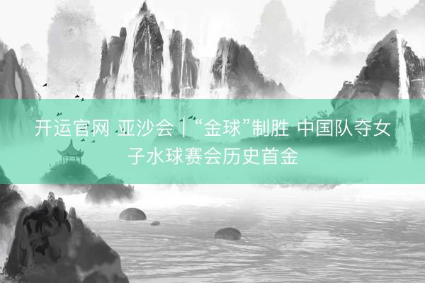 开运官网 亚沙会｜“金球”制胜 中国队夺女子水球赛会历史首金