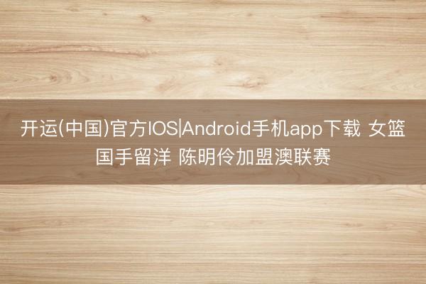 开运(中国)官方IOS|Android手机app下载 女篮国手留洋 陈明伶加盟澳联赛