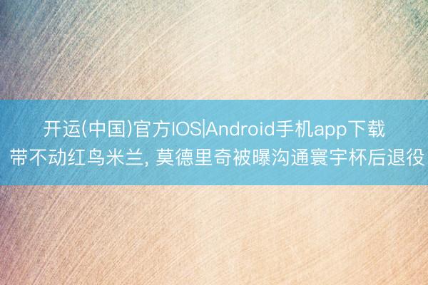 开运(中国)官方IOS|Android手机app下载 带不动红鸟米兰, 莫德里奇被曝沟通寰宇杯后退役