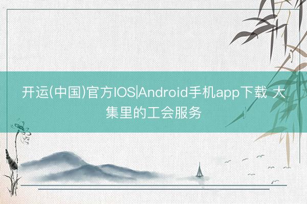 开运(中国)官方IOS|Android手机app下载 大集里的工会服务