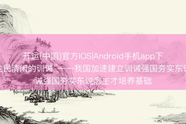 开运(中国)官方IOS|Android手机app下载 “办好东说念主民清闲的训诫”——我国加速建立训诫强国夯实东说念主才培养基础