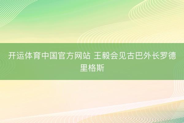 开运体育中国官方网站 王毅会见古巴外长罗德里格斯