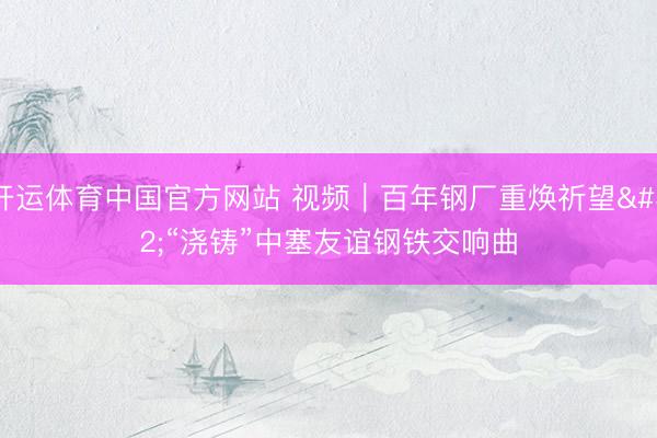 开运体育中国官方网站 视频｜百年钢厂重焕祈望 “浇铸”中塞友谊钢铁交响曲