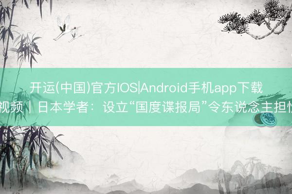 开运(中国)官方IOS|Android手机app下载 视频｜日本学者：设立“国度谍报局”令东说念主担忧