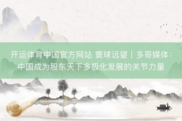 开运体育中国官方网站 寰球远望｜多哥媒体：中国成为股东天下多极化发展的关节力量