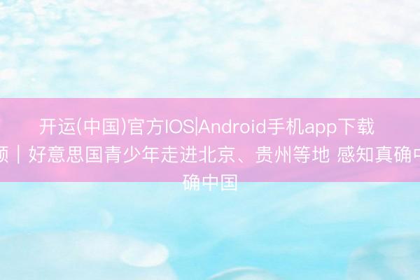 开运(中国)官方IOS|Android手机app下载 视频｜好意思国青少年走进北京、贵州等地 感知真确中国