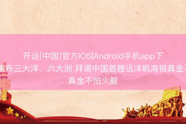 开运(中国)官方IOS|Android手机app下载 航迹遍布三大洋、六大洲 拜谒中国首艘远洋帆海锻真金不怕火舰